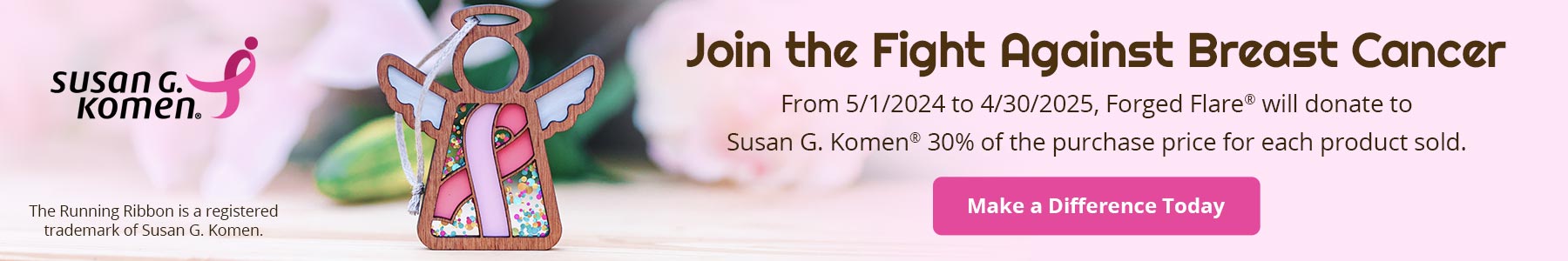 Join the Fight Against Breast Cancer. From 5/1/2024 to 4/30/2025, Forged Flare® will donate to Susan G. Komen® 30% of the purchase price for each product sold. Make a Difference Today. The Running Ribbon is a registered trademark of Susan G. Komen.