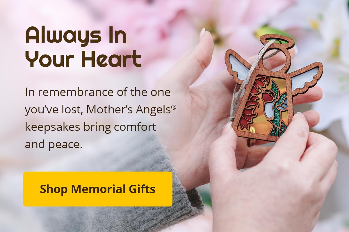 Always in your heart. In remembrance of the one you've lost, Mother's Angels keepsakes bring comfort and peace. Shop Memorial Gifts.