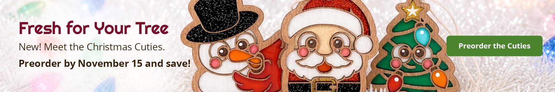Fresh for Your Tree. New! Meet the Christmas Cuties. Preorder by November 15 and save! Preorder the Cuties. Snowman with cardinal, Santa, and Christmas tree ornaments inspired by stained glass.
