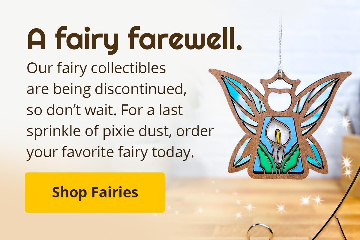 A fairy farewell. Our fairy collectibles are being discontinued, so don't wait. For a last sprinkle of pixie dust, order your favorite fairy today. Shop Fairies