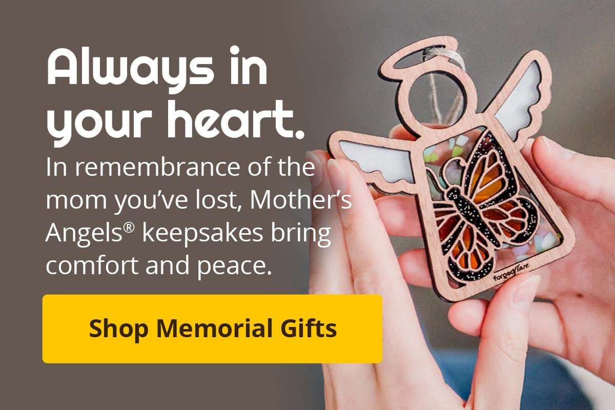 Always in your heart. In remembrance of the mom you've lost, Mother's Angels keepsakes bring comfort and peace. Shop Memorial Gifts