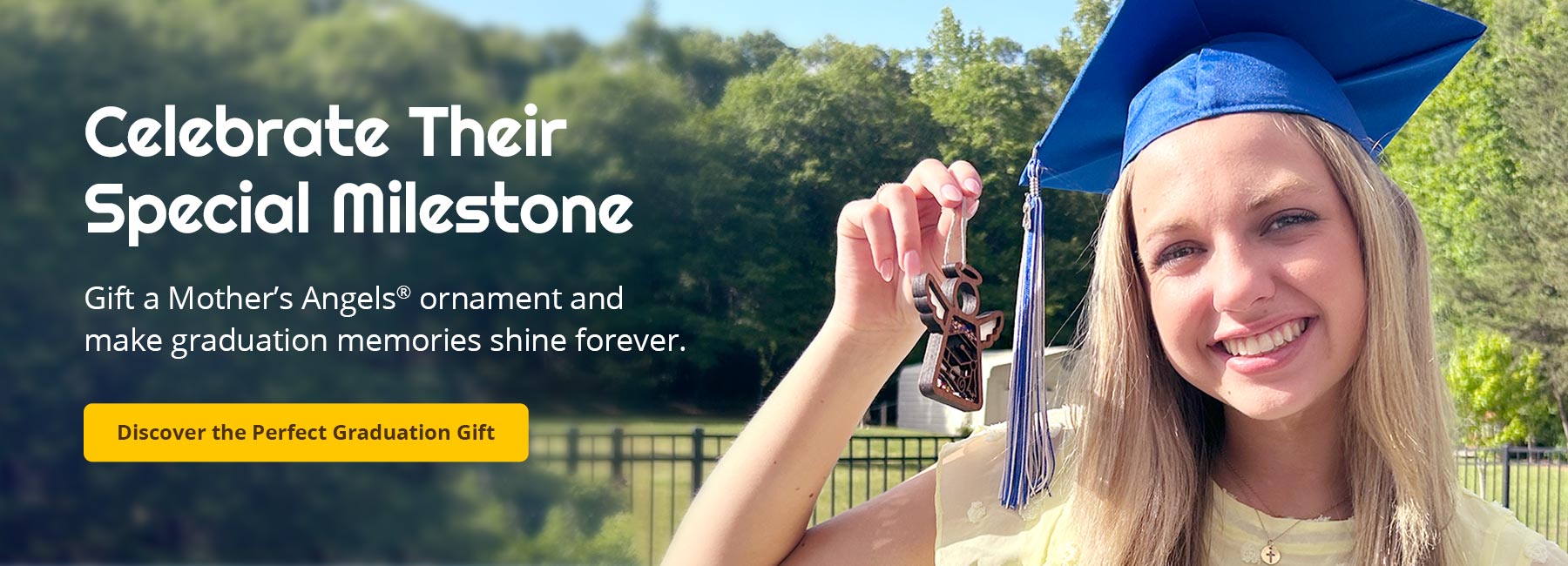 Celebrate Their Special Milestone. Gift a Mother’s Angels® ornament and make graduation memories shine forever. Discover the Perfect Graduation Gift.