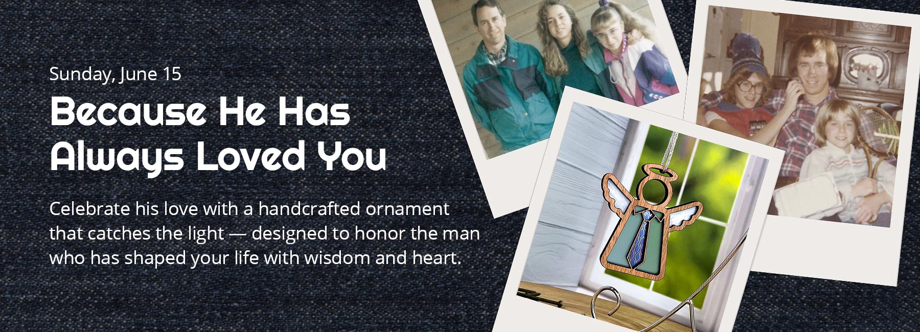 Father's Day is Sunday, June 15. Because He Has Always Loved You. Celebrate his love with a handcrafted ornament that catches the light — designed to honor the man who has shaped your life with wisdom and heart. A Polaroid of an angel with a tie overlaps several personal family photos.