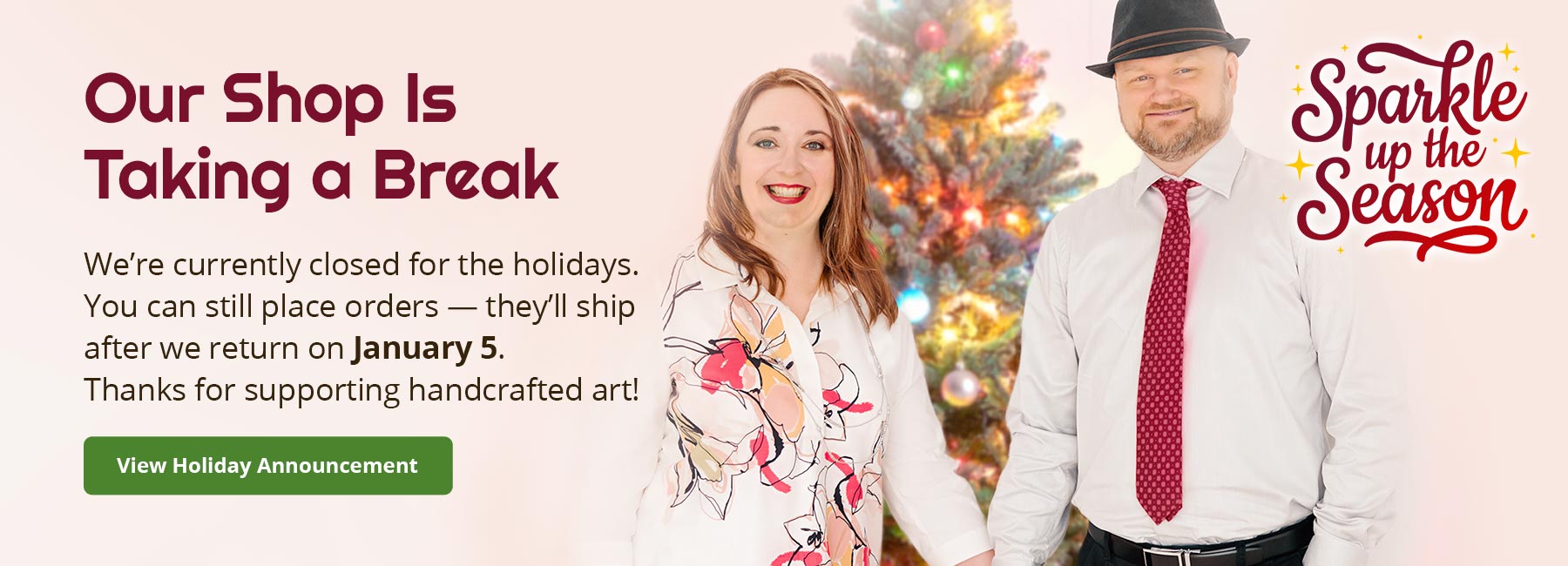 Jen and Chris Street standing in front of a Christmas tree with holiday-themed text and graphics. Text reads: Our Shop Is Taking a Break. We're currently closed for the holidays. You cacn still place orders — they'll ship after we return on January 5. Thanks for supporting handcrafted art! View Holiday Announcement. Logo lockup reads: Sparkle up the Season