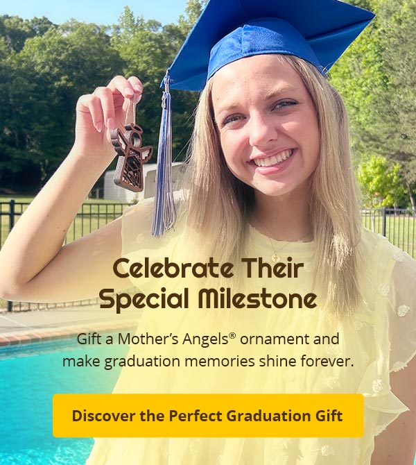 Celebrate Their Special Milestone. Gift a Mother’s Angels® ornament and make graduation memories shine forever. Discover the Perfect Graduation Gift.
